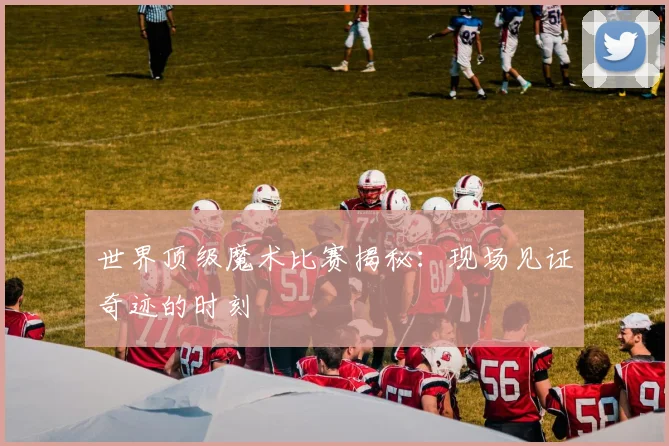 世界顶级魔术比赛揭秘：现场见证奇迹的时刻