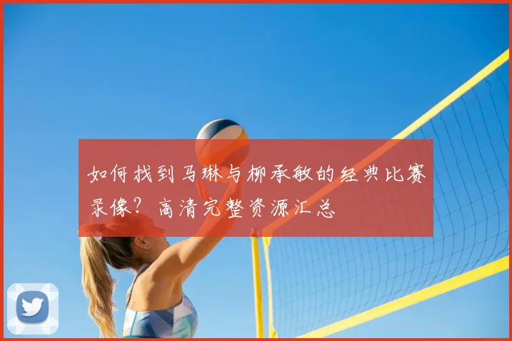 如何找到马琳与柳承敏的经典比赛录像？高清完整资源汇总