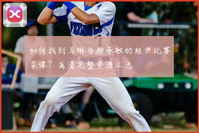 如何找到马琳与柳承敏的经典比赛录像?高清完整资源汇总