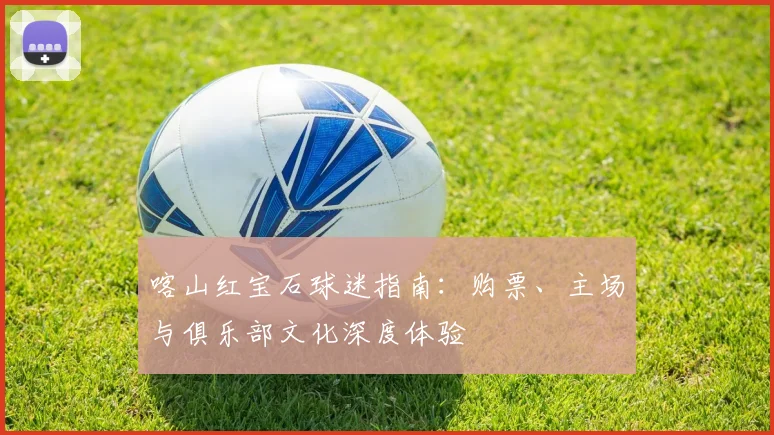 喀山红宝石球迷指南：购票、主场与俱乐部文化深度体验