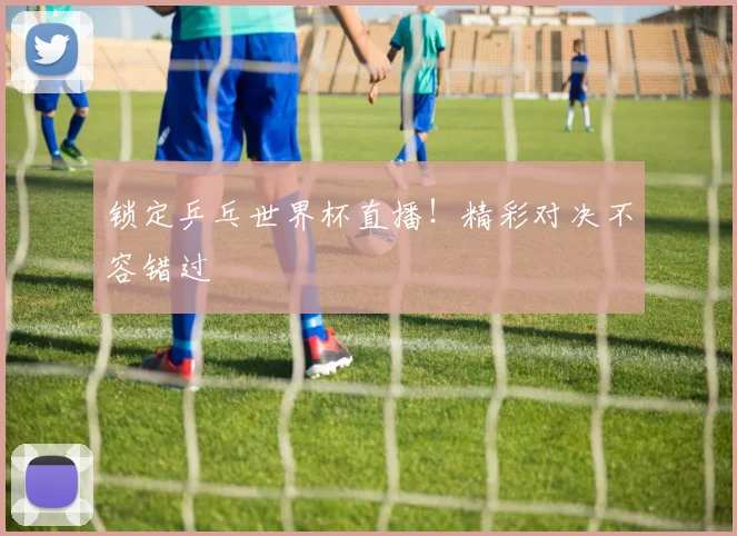 锁定乒乓世界杯直播!精彩对决不容错过